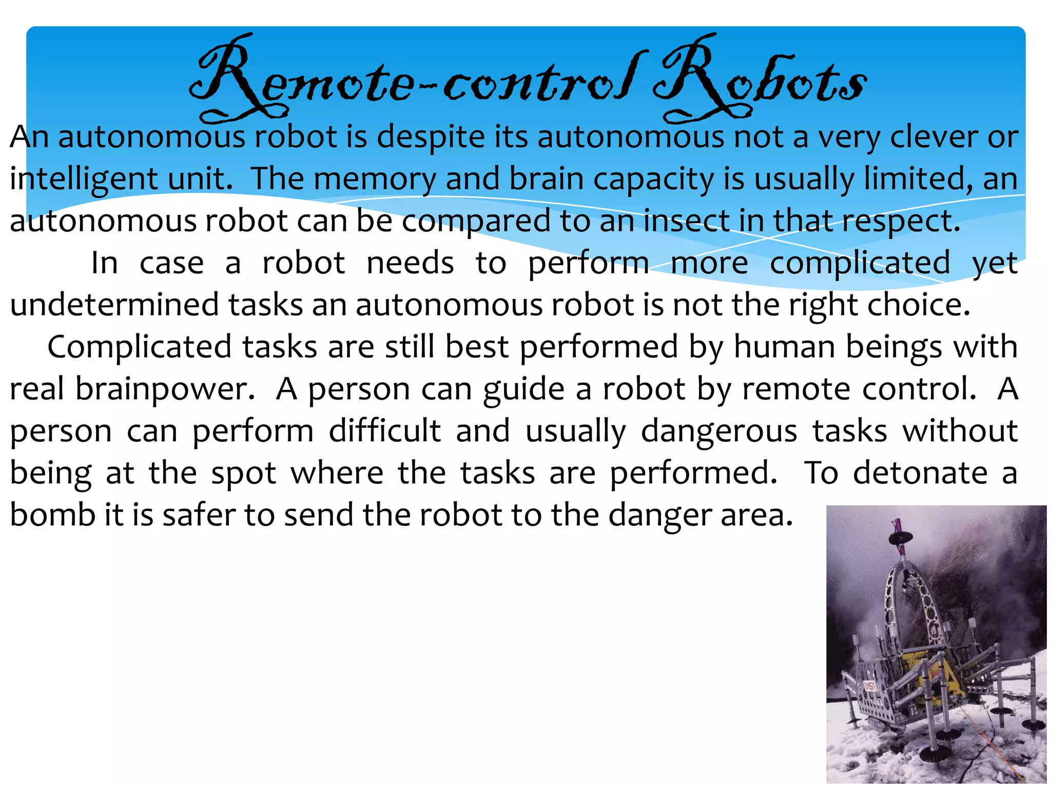Remote-control Robots
An autonomous robot is despite its autonomous not a very clever or
intelligent unit. The memory and brain capacity is usually limited, an
autonomous robot can be compared to an insect in that respect.
       In case a robot needs to perform more complicated yet
undetermined tasks an autonomous robot is not the right choice.
   Complicated tasks are still best performed by human beings with
real brainpower. A person can guide a robot by remote control. A
person can perform difficult and usually dangerous tasks without
being at the spot where the tasks are performed. To detonate a
bomb it is safer to send the robot to the danger area.
 