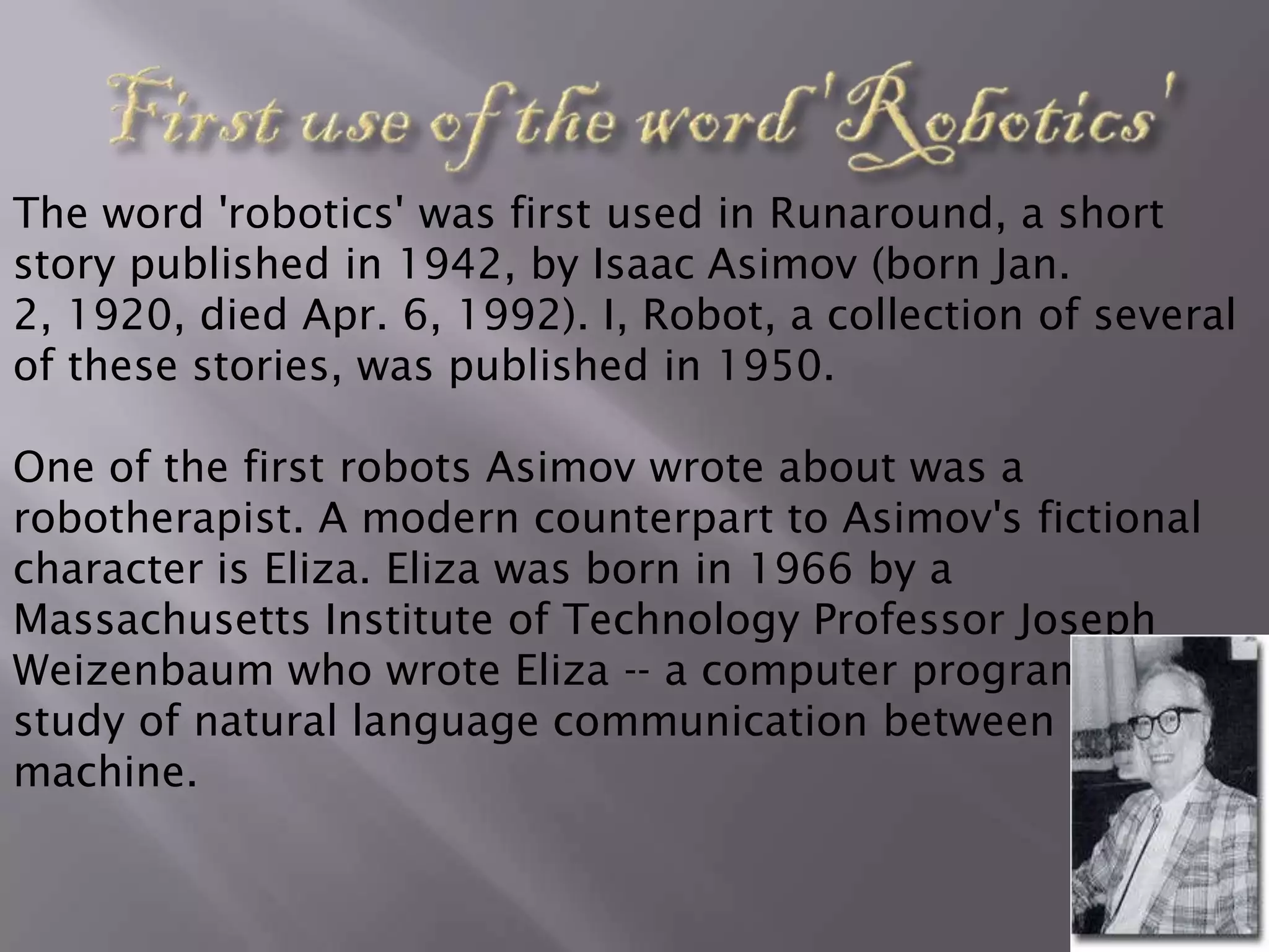 The word 'robotics' was first used in Runaround, a short
story published in 1942, by Isaac Asimov (born Jan.
2, 1920, died Apr. 6, 1992). I, Robot, a collection of several
of these stories, was published in 1950.

One of the first robots Asimov wrote about was a
robotherapist. A modern counterpart to Asimov's fictional
character is Eliza. Eliza was born in 1966 by a
Massachusetts Institute of Technology Professor Joseph
Weizenbaum who wrote Eliza -- a computer program for the
study of natural language communication between man and
machine.
 