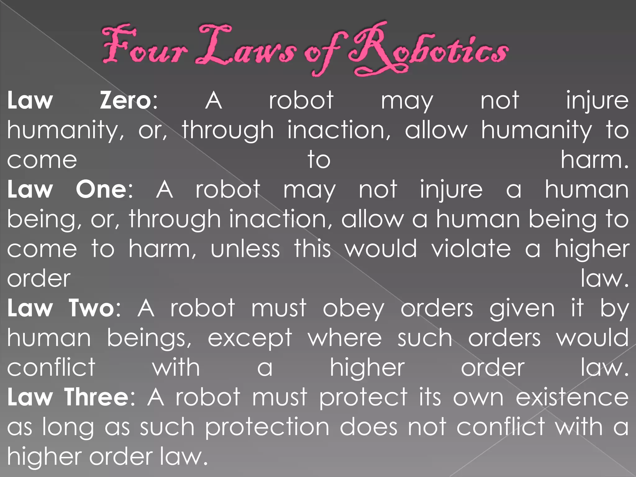 Law      Zero:    A   robot      may    not   injure
humanity, or, through inaction, allow humanity to
come                      to                 harm.
Law One: A robot may not injure a human
being, or, through inaction, allow a human being to
come to harm, unless this would violate a higher
order                                           law.
Law Two: A robot must obey orders given it by
human beings, except where such orders would
conflict     with    a      higher     order    law.
Law Three: A robot must protect its own existence
as long as such protection does not conflict with a
higher order law.
 