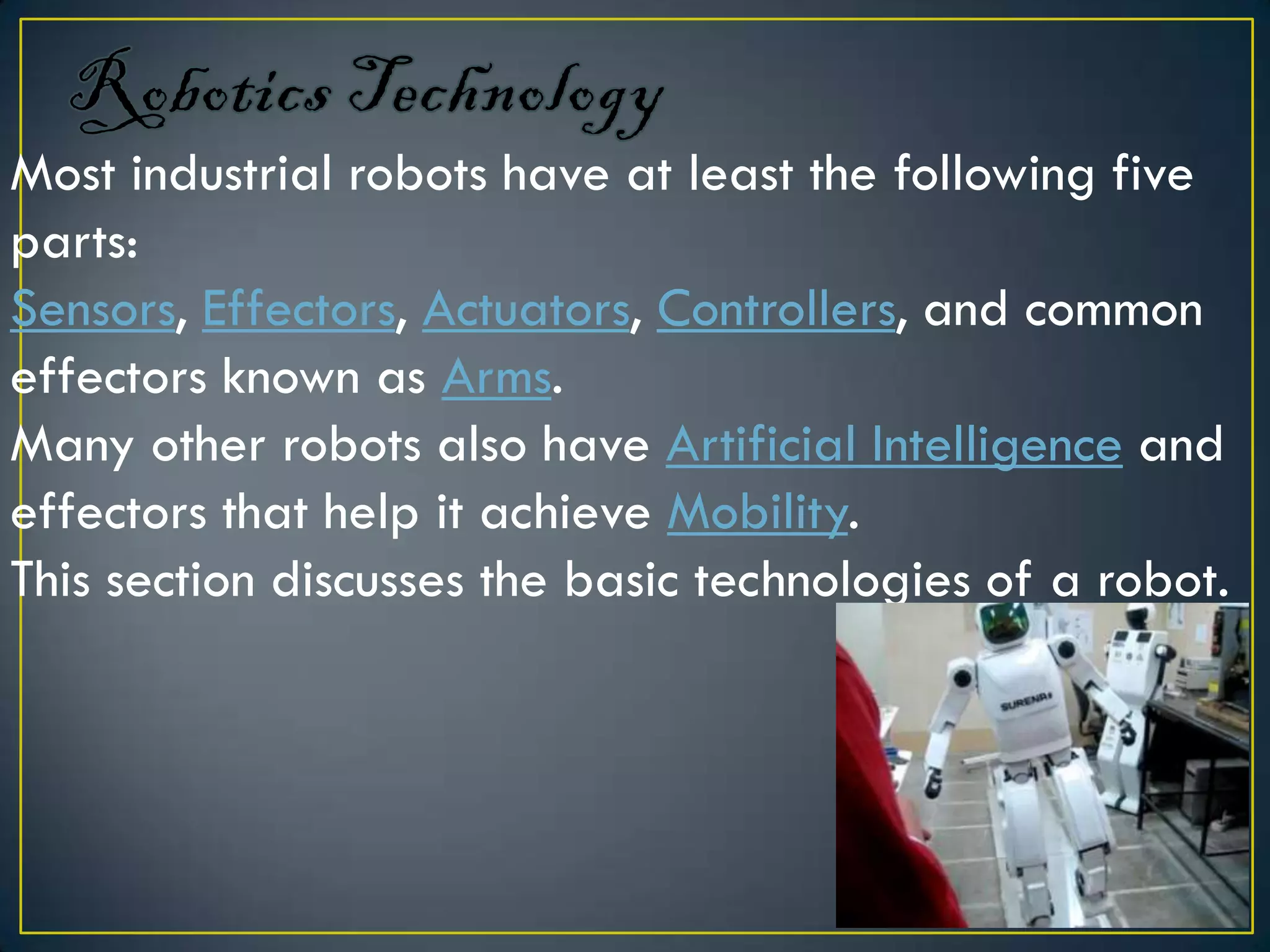 Most industrial robots have at least the following five
parts:
Sensors, Effectors, Actuators, Controllers, and common
effectors known as Arms.
Many other robots also have Artificial Intelligence and
effectors that help it achieve Mobility.
This section discusses the basic technologies of a robot.
 