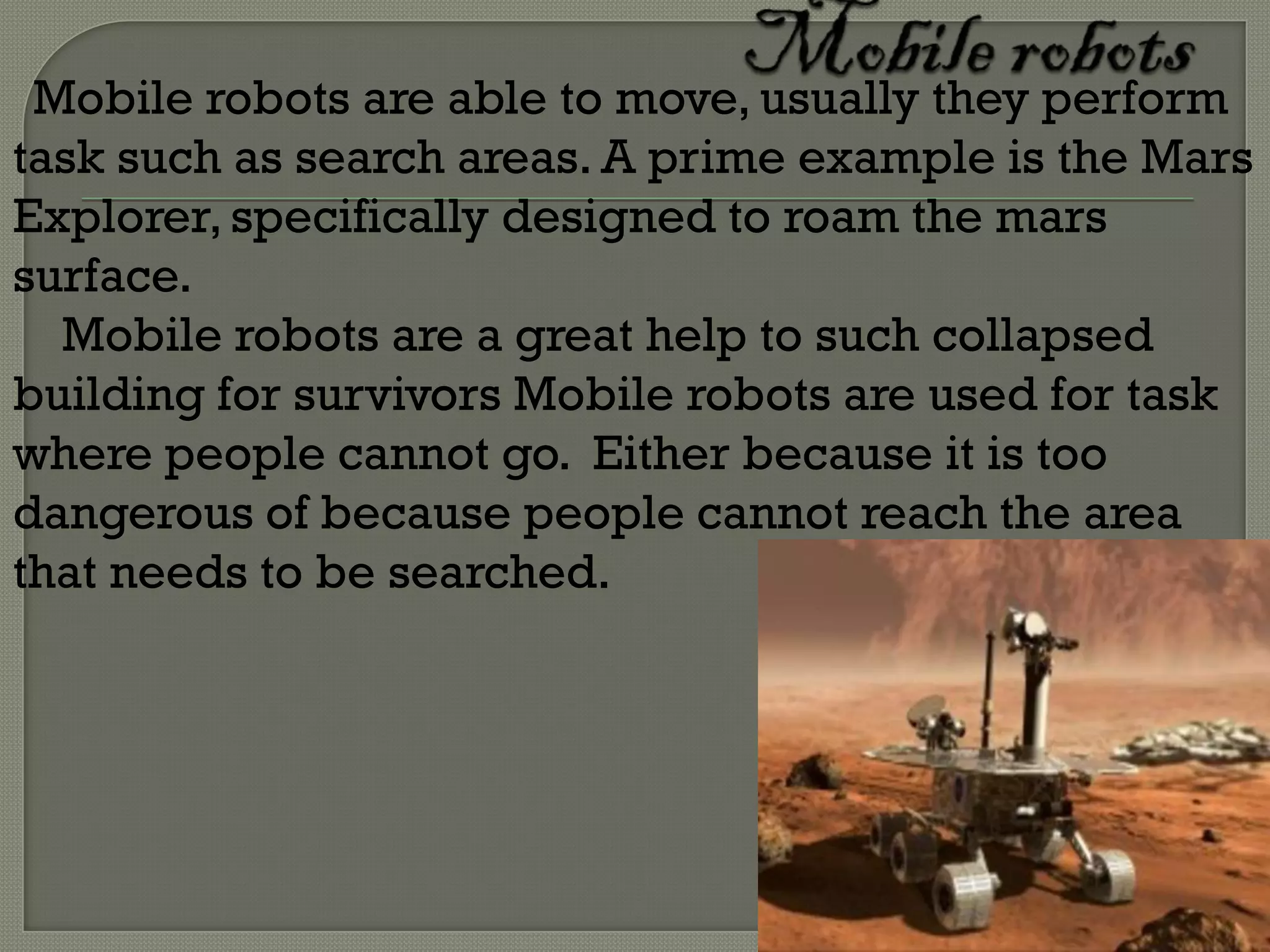Mobile robots are able to move, usually they perform
task such as search areas. A prime example is the Mars
Explorer, specifically designed to roam the mars
surface.
  Mobile robots are a great help to such collapsed
building for survivors Mobile robots are used for task
where people cannot go. Either because it is too
dangerous of because people cannot reach the area
that needs to be searched.
 