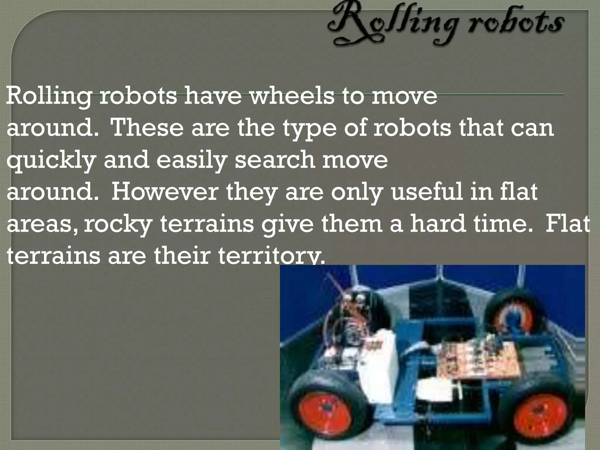 Rolling robots have wheels to move
around. These are the type of robots that can
quickly and easily search move
around. However they are only useful in flat
areas, rocky terrains give them a hard time. Flat
terrains are their territory.
 