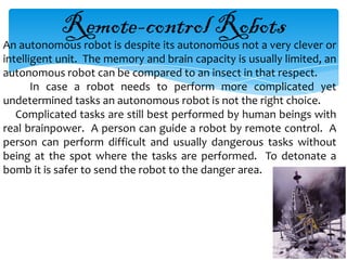 Remote-control Robots
An autonomous robot is despite its autonomous not a very clever or
intelligent unit. The memory and brain capacity is usually limited, an
autonomous robot can be compared to an insect in that respect.
       In case a robot needs to perform more complicated yet
undetermined tasks an autonomous robot is not the right choice.
   Complicated tasks are still best performed by human beings with
real brainpower. A person can guide a robot by remote control. A
person can perform difficult and usually dangerous tasks without
being at the spot where the tasks are performed. To detonate a
bomb it is safer to send the robot to the danger area.
 