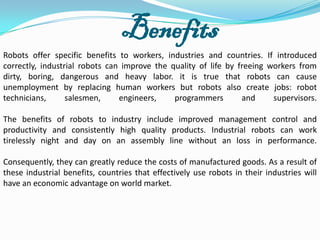 Benefits
Robots offer specific benefits to workers, industries and countries. If introduced
correctly, industrial robots can improve the quality of life by freeing workers from
dirty, boring, dangerous and heavy labor. it is true that robots can cause
unemployment by replacing human workers but robots also create jobs: robot
technicians,      salesmen,     engineers,    programmers        and     supervisors.

The benefits of robots to industry include improved management control and
productivity and consistently high quality products. Industrial robots can work
tirelessly night and day on an assembly line without an loss in performance.

Consequently, they can greatly reduce the costs of manufactured goods. As a result of
these industrial benefits, countries that effectively use robots in their industries will
have an economic advantage on world market.
 