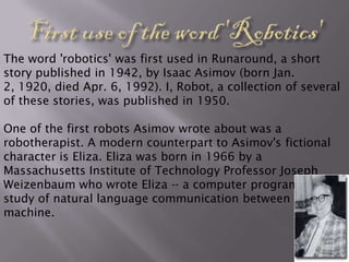 The word 'robotics' was first used in Runaround, a short
story published in 1942, by Isaac Asimov (born Jan.
2, 1920, died Apr. 6, 1992). I, Robot, a collection of several
of these stories, was published in 1950.

One of the first robots Asimov wrote about was a
robotherapist. A modern counterpart to Asimov's fictional
character is Eliza. Eliza was born in 1966 by a
Massachusetts Institute of Technology Professor Joseph
Weizenbaum who wrote Eliza -- a computer program for the
study of natural language communication between man and
machine.
 