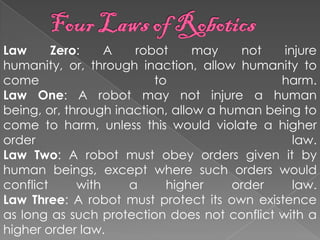 Law      Zero:    A   robot      may    not   injure
humanity, or, through inaction, allow humanity to
come                      to                 harm.
Law One: A robot may not injure a human
being, or, through inaction, allow a human being to
come to harm, unless this would violate a higher
order                                           law.
Law Two: A robot must obey orders given it by
human beings, except where such orders would
conflict     with    a      higher     order    law.
Law Three: A robot must protect its own existence
as long as such protection does not conflict with a
higher order law.
 