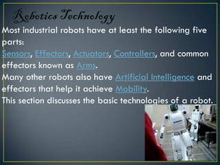 Most industrial robots have at least the following five
parts:
Sensors, Effectors, Actuators, Controllers, and common
effectors known as Arms.
Many other robots also have Artificial Intelligence and
effectors that help it achieve Mobility.
This section discusses the basic technologies of a robot.
 