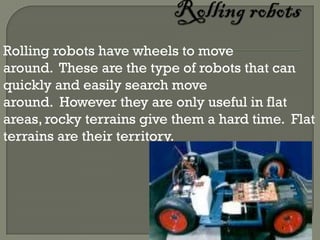 Rolling robots have wheels to move
around. These are the type of robots that can
quickly and easily search move
around. However they are only useful in flat
areas, rocky terrains give them a hard time. Flat
terrains are their territory.
 
