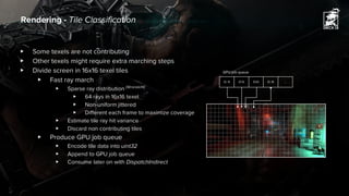 Rendering - Tile Classification
▶ Some texels are not contributing
▶ Other texels might require extra marching steps
▶ Divide screen in 16x16 texel tiles
▶ Fast ray march
▶ Sparse ray distribution [Wronski14]
▶ 64 rays in 16x16 texel
▶ Non-uniform jittered
▶ Different each frame to maximize coverage
▶ Estimate tile ray hit variance
▶ Discard non contributing tiles
▶ Produce GPU job queue
▶ Encode tile data into uint32
▶ Append to GPU job queue
▶ Consume later on with DispatchIndirect
(0, 4) (0,5) (0,6) (0, 8) ...
GPU job queue
 