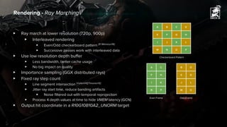▶ Ray march at lower resolution (720p, 900p)
▶ Interleaved rendering
▶ Even/Odd checkerboard pattern [El Mansouri16]
▶ Successive passes work with interleaved data
▶ Use low resolution depth buffer
▶ Less bandwidth, better cache usage
▶ No big impact on quality
▶ Importance sampling (GGX distributed rays)
▶ Fixed ray step count
▶ Line segment intersection [Valient14][Timonen15]
▶ Jitter ray start time, reduce banding artifacts
▶ Noise filtered out with temporal reprojection
▶ Process 4 depth values at time to hide VMEM latency (GCN)
▶ Output hit coordinate in a R10G10B10A2_UNORM target
Rendering - Ray Marching
A B C D
E F G H
I J K L
M N O P
B D
E G
J L
M O
A C
F H
I K
N P
Odd Frame
Checkerboard Pattern
Even Frame
 