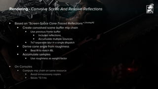 ▶ Based on “Screen-Space Cone-Traced Reflections” [Uludag14]
▶ Create convolved scene buffer mip chain
▶ Use previous frame buffer
▶ Includes reflections
▶ Accumulate multiple bounces
▶ 7x7 separable blur in a single dispatch
▶ Derive cone angle from roughness
▶ Best fit to match IBL
▶ Accumulate samples
▶ Use roughness as weight factor
▶ On Consoles
▶ Compute mip chain on same resource
▶ Avoid unnecessary copies
▶ Saves ~0.1 ms
Rendering - Convolve Scene And Resolve Reflections
 