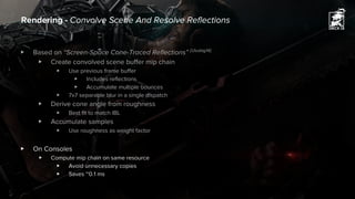 ▶ Based on “Screen-Space Cone-Traced Reflections” [Uludag14]
▶ Create convolved scene buffer mip chain
▶ Use previous frame buffer
▶ Includes reflections
▶ Accumulate multiple bounces
▶ 7x7 separable blur in a single dispatch
▶ Derive cone angle from roughness
▶ Best fit to match IBL
▶ Accumulate samples
▶ Use roughness as weight factor
▶ On Consoles
▶ Compute mip chain on same resource
▶ Avoid unnecessary copies
▶ Saves ~0.1 ms
Rendering - Convolve Scene And Resolve Reflections
 