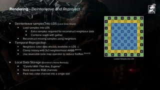 ▶ Deinterleave samples into LDS (Local Data Share)
▶ Load samples into LDS
▶ Extra samples required for reconstruct neighbour data
▶ Combine reads with gather
▶ Reconstruct missing samples using neighbors
▶ Temporal Reprojection
▶ Neighbors color data already available in LDS ☺
▶ Clamp history with 3x3 neighborhood AABB [Karis14]
▶ Use reversible tone map operator to reduce fireflies [Karis13]
▶ Local Data Storage (Grandma's Home Remedy)
▶ "Careful With That Axe, Eugene"
▶ Store separate RGB channels
▶ Pack two color channel into a single slot
Rendering - Deinterleave and Reproject
Loaded Samples into LDS
 