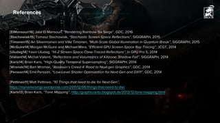 References
[ElMonsouri16] Jalal El Mansouri, “Rendering Rainbow Six Siege”, GDC, 2016
[Stachowiak15] Tomasz Stachowiak, “Stochastic Screen-Space Reflections”, SIGGRAPH, 2015
[Timonen15] Ari Silvennoinen and Ville Timonen, “Multi-Scale Global Illumination in Quantum Break”, SIGGRAPH, 2015
[McGuire14] Morgan McGuire and Michael Mara, “Efficient GPU Screen-Space Ray Tracing”, JCGT, 2014
[Uludag14] Yasin Uludag, “Hi-Z Screen-Space Cone-Traced Reflections”, In GPU Pro 5, 2014
[Valiant14] Michal Valient, “Reflections and Volumetrics of Killzone: Shadow Fall”, SIGGRAPH, 2014
[Karis14] Brian Karis, “High-Quality Temporal Supersampling”, SIGGRAPH, 2014
[Wronski14] Bart Wronski, “Assassin’s Creed 4: Road to Next-gen Graphics”, GDC, 2014
[Persson14] Emil Persson, “Low-Level Shader Optimization for Next-Gen and DX11”, GDC, 2014
[Pettineo11] Matt Pettineo, “10 Things that need to die for Next-Gen”,
https://mynameismjp.wordpress.com/2011/12/06/things-that-need-to-die/
[Karis13] Brian Karis, “Tone Mapping”, http://graphicrants.blogspot.de/2013/12/tone-mapping.html
 