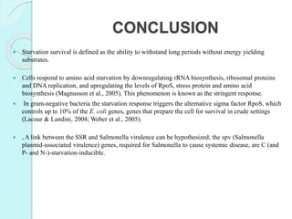 CONCLUSION
 Starvation survival is defined as the ability to withstand long periods without energy yielding
substrates.
 Cells respond to amino acid starvation by downregulating rRNA biosynthesis, ribosomal proteins
and DNA replication, and upregulating the levels of RpoS, stress protein and amino acid
biosynthesis (Magnusson et al., 2005). This phenomenon is known as the stringent response.
 In gram-negative bacteria the starvation response triggers the alternative sigma factor RpoS, which
controls up to 10% of the E. coli genes, genes that prepare the cell for survival in crude settings
(Lacour & Landini, 2004; Weber et al., 2005).
 , A link between the SSR and Salmonella virulence can be hypothesized; the spv (Salmonella
plasmid-associated virulence) genes, required for Salmonella to cause systemic disease, are C (and
P- and N-)-starvation-inducible.
 