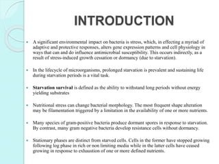 INTRODUCTION
 A significant environmental impact on bacteria is stress, which, in effecting a myriad of
adaptive and protective responses, alters gene expression patterns and cell physiology in
ways that can and do influence antimicrobial susceptibility. This occurs indirectly, as a
result of stress-induced growth cessation or dormancy (due to starvation).
 In the lifecycle of microorganisms, prolonged starvation is prevalent and sustaining life
during starvation periods is a vital task.
 Starvation survival is defined as the ability to withstand long periods without energy
yielding substrates
 Nutritional stress can change bacterial morphology. The most frequent shape alteration
may be filamentation triggered by a limitation in the availability of one or more nutrients.
 Many species of gram-positive bacteria produce dormant spores in response to starvation.
By contrast, many gram negative bacteria develop resistance cells without dormancy.
 Stationary phases are distinct from starved cells. Cells in the former have stopped growing
following log phase in rich or non limiting media while in the latter cells have ceased
growing in response to exhaustion of one or more defined nutrients.
 