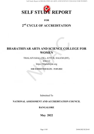 Self Study Report of BHARATHIYAR ARTS AND SCIENCE COLLEGE FOR WOMEN
SELF STUDY REPORT
FOR
2nd
CYCLE OF ACCREDITATION
BHARATHIYAR ARTS AND SCIENCE COLLEGE FOR
WOMEN
THALAIVASAL (TK), ATTUR, SALEM (DT),
636112
https://bharathiyar.org
SSR SUBMITTED DATE: 19-05-2022
Submitted To
NATIONAL ASSESSMENT AND ACCREDITATION COUNCIL
BANGALORE
May 2022
Page 1/105 24-06-2022 02:28:43
 