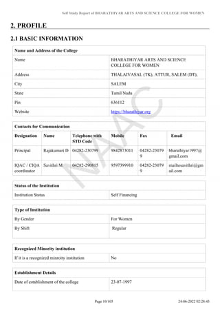 Self Study Report of BHARATHIYAR ARTS AND SCIENCE COLLEGE FOR WOMEN
2. PROFILE
2.1 BASIC INFORMATION
Name and Address of the College
Name BHARATHIYAR ARTS AND SCIENCE
COLLEGE FOR WOMEN
Address THALAIVASAL (TK), ATTUR, SALEM (DT),
City SALEM
State Tamil Nadu
Pin 636112
Website https://bharathiyar.org
Contacts for Communication
Designation Name Telephone with
STD Code
Mobile Fax Email
Principal Rajakumari D 04282-230799 9842873011 04282-23079
9
bharathiyar1997@
gmail.com
IQAC / CIQA
coordinator
Savithri M 04282-290815 9597399910 04282-23079
9
mailtosavithri@gm
ail.com
Status of the Institution
Institution Status Self Financing
Type of Institution
By Gender For Women
By Shift Regular
Recognized Minority institution
If it is a recognized minroity institution No
Establishment Details
Date of establishment of the college 23-07-1997
Page 10/105 24-06-2022 02:28:43
 