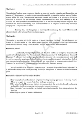 Self Study Report of BHARATHIYAR ARTS AND SCIENCE COLLEGE FOR WOMEN
The Context
The majority of students in our country are showing an interest in pursuing education, and the trend has not
tapered off. The abundance of employment opportunities available to graduating students is one of the key
reasons behind this trend. With so many government, private, and deemed to be universities delivering
education, it is critical that an institution provide state-of-the-art education while focusing on R&D
activities and brand promotion in order to be regarded as an elite institution by students and peers. Any
institution that does not consistently focus on these factors will be relegated to the average institution
category over a very short period of time.
Knowing this, our Management is inspiring and incentivizing the Faculty Members and
administration to achieve this difficult but attainable goal.
The Practice
The quality of education provided is improved by annual curriculum revisions. Technical experts are
brought in to teach a portion of a few select courses in various fields. Academics Development Programs
and Workshops are held to help Faculty Members and staff improves their domain expertise.
Evidence of Success
A dedicated ,training and placement cell has been established to improve the quality and
quantity of student placement The Placement Cell collaborates closely with the Departmental Heads and
Placement Coordinators to ensure that reputable industries connected with various departments are invited
to visit the campus for recruitment. Soft skill training is incorporated into academic activities from the first
year to ensure that all students have the requisite skill sets to participate in campus recruitment activities.
Students who are eligible for campus recruiting receive intensive placement training.
The gradual increase in the number of organizations visiting the campus for recruitment purposes is
a powerful testimony to the efforts made by the college management to achieve the above-mentioned
goals.
Problems Encountered and Resources Required
1.Encouraging faculty and students to adopt new teaching-learning approaches. Motivating Faculty
Members to apply for research funds from funding organizations.
2.Motivating Faculty Members and students to work on projects that are both technically challenging
and socially significant. Attracting top companies to recruit on campus.
3.Core Companies' placement offers are limited. Internships in reputable firms and organizations for
students.
4.Increasing the quality of student contributions.
Page 100/105 24-06-2022 02:28:46
 