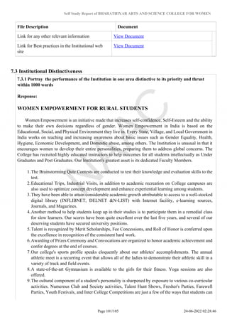Self Study Report of BHARATHIYAR ARTS AND SCIENCE COLLEGE FOR WOMEN
File Description Document
Link for any other relevant information View Document
Link for Best practices in the Institutional web
site
View Document
7.3 Institutional Distinctiveness
7.3.1 Portray the performance of the Institution in one area distinctive to its priority and thrust
within 1000 words
Response:
WOMEN EMPOWERMENT FOR RURAL STUDENTS
Women Empowerment is an initiative made that increases self-confidence, Self-Esteem and the ability
to make their own decisions regardless of gender. Women Empowerment in India is based on the
Educational, Social, and Physical Environment they live in. Every State, Village, and Local Government in
India works on teaching and increasing awareness about basic issues such as Gender Equality, Health,
Hygiene, Economic Development, and Domestic abuse, among others. The Institution is unusual in that it
encourages women to develop their entire personalities, preparing them to address global concerns. The
College has recruited highly educated instructors to help outcomes for all students intellectually as Under
Graduates and Post Graduates. Our Institution's greatest asset is its dedicated Faculty Members.
1.The Brainstorming Quiz Contests are conducted to test their knowledge and evaluation skills to the
test.
2.Educational Trips, Industrial Visits, in addition to academic recreation on College campuses are
also used to optimize concept development and enhance experiential learning among students.
3.They have been able to attain considerable academic growth attributable to access to a well-stocked
digital library (INFLIBNET, DELNET &N-LIST) with Internet facility, e-learning sources,
Journals, and Magazines.
4.Another method to help students keep up in their studies is to participate them in a remedial class
for slow learners. Our scores have been quite excellent over the last five years, and several of our
deserving students have secured university positions.
5.Talent is recognized by Merit Scholarships, Fee Concessions, and Roll of Honor is conferred upon
the excellence in recognition of the consistent hard work.
6.Awarding of Prizes Ceremony and Convocations are organized to honor academic achievement and
confer degrees at the end of courses.
7.Our college's sports profile speaks eloquently about our athletes' accomplishments. The annual
athletic meet is a recurring event that allows all of the ladies to demonstrate their athletic skill in a
variety of track and field events.
8.A state-of-the-art Gymnasium is available to the girls for their fitness. Yoga sessions are also
offered.
9.The cultural component of a student's personality is sharpened by exposure to various co-curricular
activities. Numerous Club and Society activities, Talent Hunt Shows, Fresher's Parties, Farewell
Parties, Youth Festivals, and Inter College Competitions are just a few of the ways that students can
Page 101/105 24-06-2022 02:28:46
 