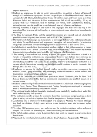 Self Study Report of BHARATHIYAR ARTS AND SCIENCE COLLEGE FOR WOMEN
express themselves.
10.Students are encouraged to take on society responsibilities in addition to being self-centered
through NSS and Outreach programs. Students can participate in Blood Donation Camps, Swachh
Abhiyan, Swachh Bharat, Rakshtriya Ekta Diwas, Jal Sakthi Abiyan, and Clean India, as well as
Plantation Drives and Awareness Rallies, to demonstrate their social responsibility. We try to
develop traits like compassion, love for heritage and culture, unity, collaboration, honesty,
nationalism, and a secular worldview in pupils through a variety of events and lectures.
11.Morning Assembly, a display of one word in five languages, and daily news are only a few
examples of how to arouse spiritual impulses in young minds and create a devotional atmosphere in
the college.
12.The State Government, UGC, and the Central Governments give several sorts of scholarship
possibilities to socially-backward students such as ST/SC/OBC/Minorities.
13.Merit and Sports Scholarships are also available to encourage students with a wide range of needs
and talents. The establishment of such programmes means that each student's caliber (in academics
or sports) is determined, and specialized programmes are customized to their unique needs.
14.A Scholarship is awarded to a Sports student who has excelled in their higher education or Under
Graduate studies in the District, Divisional, State, and National Levels. These students are inspired
to compete in inter collegiate meets hosted by University and other Institutions.
15. The majority of our students have a strong academic background that allows them to work in a
variety of respectable institutions and organizations. Some of our students have employed as
Assistant Professor Positions at various colleges after clearing the NET/SLET examinations. Some
students have passed the TET Exams and are currently employed as Postgraduate instructors in a
various schools. Some of our graduates are placed in reputable positions in top-tier companies like
Infosys, TCS, and Plus Max.
16.Excellence in teaching is exhibited through student mentorship, one-on-one engagement in
remedial classes, group discussion, and encouraging advanced learners to attend national and
international conferences to learn and share ideas.
17.Most of the Graduates and Alumnae have gone on to pursue Doctorates, pass the State Civil
Service Exam and other Public Service Commission Examinations and establish careers in a
various sectors.
18.Students' understanding of the current environmental condition is prioritized, and various programs
such as Energy Saving, Waste Management, and Planting Campaigns are employed to encourage
them to become environmentally conscientious citizens.
19.We empower female students financially, emotionally, and mentally by teaching them leadership
skills and recognizing their potential.
20.The institution provides a forum for women to share their experiences and perspectives on their
place in society, as well as to improve their financial independence, through Alumnae Meet.
21.An alumnae fund is established with the support of a recognized Alumnae Association. Through
this fund, the children of daily wage workers in our institution were able to pursue higher
education.
22.To reduce CO2 emissions, energy use, and water use, the institution maintains a clean and green
campus. The students can be healthy and clean while creating such an environment.
23.Our herbal garden contains several therapeutic herbs that assist our students in overcoming their
health issues.
24.We provide the opportunity for students to obtain a driver's license, a Passport and a PAN card.
Page 102/105 24-06-2022 02:28:46
 