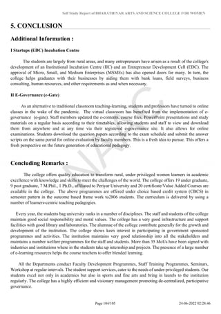 Self Study Report of BHARATHIYAR ARTS AND SCIENCE COLLEGE FOR WOMEN
5. CONCLUSION
Additional Information :
I Startups (EDC) Incubation Centre
The students are largely from rural areas, and many entrepreneurs have arisen as a result of the college's
development of an Institutional Incubation Centre (IIC) and an Entrepreneur Development Cell (EDC). The
approval of Micro, Small, and Medium Enterprises (MSMEs) has also opened doors for many. In turn, the
college helps graduates with their businesses by aiding them with bank loans, field surveys, business
consulting, human resources, and other requirements as and when necessary.
II E-Governance (e-Gate)
As an alternative to traditional classroom teaching-learning, students and professors have turned to online
classes in the wake of the pandemic. The virtual classroom has benefited from the implementation of e-
governance (e-gate). Staff members updated the e-contents, course files, PowerPoint presentations and study
materials on a regular basis according to their timetables, allowing students and staff to view and download
them from anywhere and at any time via their registered e-governance site. It also allows for online
examinations. Students download the question papers according to the exam schedule and submit the answer
scripts on the same portal for online evaluation by faculty members. This is a fresh idea to pursue. This offers a
fresh perspective on the future generation of educational pedagogy.
Concluding Remarks :
The college offers quality education to transform rural, under privileged women learners in academic
excellence with knowledge and skills to meet the challenges of the world. The college offers 19 under graduate,
9 post graduate, 7 M.Phil., 1 Ph.D., affiliated to Periyar University and 20 certificate/Value Added Courses are
available in the college. The above programmes are offered under choice based credit system (CBCS) in
semester pattern in the outcome based frame work to2806 students. The curriculum is delivered by using a
number of learners-centric teaching pedagogies.
Every year, the students bag university ranks in a number of disciplines. The staff and students of the college
maintain good social responsibility and moral values. The college has a very good infrastructure and support
facilities with good library and laboratories. The alumnae of the college contribute generally for the growth and
development of the institution. The college shows keen interest in participating in government sponsored
programmes and activities. The institution maintains very good relationship into all the stakeholders and
maintains a number welfare programmes for the staff and students. More than 35 MoUs have been signed with
industries and institutions where in the students take up internship and projects. The presence of a large number
of e-learning resources helps the course teachers to offer blended learning.
All the Departments conduct Faculty Development Programmes, Staff Training Programmes, Seminars,
Workshop at regular intervals. The student support services, cater to the needs of under-privileged students. Our
students excel not only in academics but also in sports and fine arts and bring in laurels to the institution
regularly. The college has a highly efficient and visionary management promoting de-centralized, participative
governance.
Page 104/105 24-06-2022 02:28:46
 