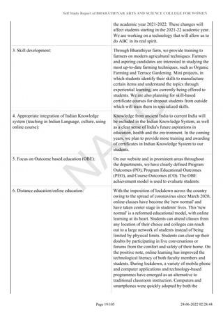 Self Study Report of BHARATHIYAR ARTS AND SCIENCE COLLEGE FOR WOMEN
the academic year 2021-2022. These changes will
affect students starting in the 2021-22 academic year.
We are working on a technology that will allow us to
do ABC in its real spirit.
3. Skill development: Through Bharathiyar farm, we provide training to
farmers on modern agricultural techniques. Farmers
and aspiring candidates are interested in studying the
most up-to-date farming techniques, such as Organic
Farming and Terrace Gardening. Mini projects, in
which students identify their skills to manufacture
certain items and understand the topics through
experiential learning, are currently being offered to
students. We are also planning for skill-based
certificate courses for dropout students from outside
which will train them in specialized skills.
4. Appropriate integration of Indian Knowledge
system (teaching in Indian Language, culture, using
online course):
Knowledge from ancient India to current India will
be included in the Indian Knowledge System, as well
as a clear sense of India's future aspirations in
education, health and the environment. In the coming
years, we plan to provide more training and awarding
of certificates in Indian Knowledge System to our
students.
5. Focus on Outcome based education (OBE): On our website and in prominent areas throughout
the departments, we have clearly defined Program
Outcomes (PO), Program Educational Outcomes
(PEO), and Course Outcomes (CO). The OBE
achievement model is used to evaluate students.
6. Distance education/online education: With the imposition of lockdown across the country
owing to the spread of coronavirus since March 2020,
online classes have become the 'new normal' and
have taken center stage in students' lives. This 'new
normal' is a reformed educational model, with online
learning at its heart. Students can attend classes from
any location of their choice and colleges can reach
out to a large network of students instead of being
limited by physical limits. Students can clear up their
doubts by participating in live conversations or
forums from the comfort and safety of their home. On
the positive note, online learning has improved the
technological literacy of both faculty members and
students. During lockdown, a variety of mobile phone
and computer applications and technology-based
programmes have emerged as an alternative to
traditional classroom instruction. Computers and
smartphones were quickly adopted by both the
Page 19/105 24-06-2022 02:28:44
 