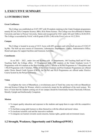 Self Study Report of BHARATHIYAR ARTS AND SCIENCE COLLEGE FOR WOMEN
1. EXECUTIVE SUMMARY
1.1 INTRODUCTION
Great Confluence
The College was established on 23.07.1997 with 50 students studying in the Under Graduate programmes
namely B.Com, B.Sc Computer Science, BBA, B.Sc Home Science. The College was first affiliated to Madras
University and later to Periyar University, Salem and recognized by UGC under 2(f) and 12(B) in 26.04.2014.
The College is accredited by NAAC with B grade (CGPA 2.40) in the First Cycle on 10.12.2014.
Campus
The College is located in an area of 10.51 Acres with 60% greenery and with a built up area of 21241.87
Sq.Mts. The built up area consist of Classrooms, Laboratories, Departments, Library, Administrative Office,
Hostel and space for support facilities and Extension Activities.
Constituents
As on 2021 – 2022 , under Arts and Science with 15 Departments, 160 Teaching Staff and 97 Non-
Teaching Staff, the College offers 19 Programmes with 2390 students at the Under Graduate Level, 9
Programmes with 416 students at the Post Graduate Level,1 Scholar at M.Phil Programme in 7 Disciplines and
1 Ph.D Programme with 3 Scholars. While all the Under Graduate and Post Graduate Programmes are offered
under Choice Based Credit System (CBCS), the M.Phil and Ph.D Programmes are offered under Elective
Course System by the Periyar University.
Vision
To enlighten the views of Bharathiyar, a revolutionary poet of Tamil has come true with our Bharathiyar
Arts and Science College for Women, which is exclusively meant for the upliftment of the rural women. We
have a Vision that the students coming out of our campus should be Emotionally Sound, Practically Efficient,
Morally Upright and Intellectually Competent.
Mission
To impart quality education and exposure to the students and equip them to cope with the competitive
arena.
To facilitate young adult learners to shine themselves with the ethical and moral values.
To inculcate scientific zeal and the innovative methods.
To integrate our learners towards social concerns, human rights, gender and environment issues.
1.2 Strength, Weakness, Opportunity and Challenges(SWOC)
Page 2/105 24-06-2022 02:28:43
 