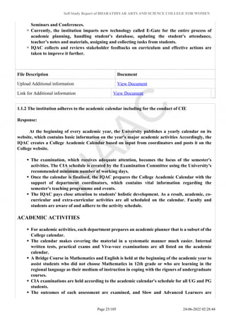 Self Study Report of BHARATHIYAR ARTS AND SCIENCE COLLEGE FOR WOMEN
Seminars and Conferences.
Currently, the institution imparts new technology called E-Gate for the entire process of
academic planning, handling student’s database, updating the student’s attendance,
teacher’s notes and materials, assigning and collecting tasks from students.
IQAC collects and reviews stakeholder feedbacks on curriculum and effective actions are
taken to improve it further.
File Description Document
Upload Additional information View Document
Link for Additional information View Document
1.1.2 The institution adheres to the academic calendar including for the conduct of CIE
Response:
At the beginning of every academic year, the University publishes a yearly calendar on its
website, which contains basic information on the year's major academic activities Accordingly, the
IQAC creates a College Academic Calendar based on input from coordinators and posts it on the
College website.
The examination, which receives adequate attention, becomes the focus of the semester's
activities. The CIA schedule is created by the Examination Committee using the University's
recommended minimum number of working days.
Once the calendar is finalised, the IQAC prepares the College Academic Calendar with the
support of department coordinators, which contains vital information regarding the
semester's teaching programme and events.
The IQAC pays close attention to students' holistic development. As a result, academic, co-
curricular and extra-curricular activities are all scheduled on the calendar. Faculty and
students are aware of and adhere to the activity schedule.
ACADEMIC ACTIVITIES
For academic activities, each department prepares an academic planner that is a subset of the
College calendar.
The calendar makes covering the material in a systematic manner much easier. Internal
written tests, practical exams and Viva-voce examinations are all listed on the academic
calendar.
A Bridge Course in Mathematics and English is held at the beginning of the academic year to
assist students who did not choose Mathematics in 12th grade or who are learning in the
regional language as their medium of instruction in coping with the rigours of undergraduate
courses.
CIA examinations are held according to the academic calendar's schedule for all UG and PG
students.
The outcomes of each assessment are examined, and Slow and Advanced Learners are
Page 25/105 24-06-2022 02:28:44
 