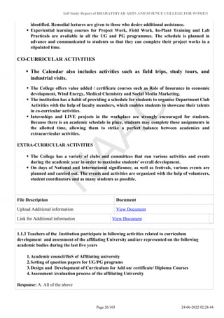 Self Study Report of BHARATHIYAR ARTS AND SCIENCE COLLEGE FOR WOMEN
identified. Remedial lectures are given to those who desire additional assistance.
Experiential learning courses for Project Work, Field Work, In-Plant Training and Lab
Practicals are available in all the UG and PG programmes. The schedule is planned in
advance and communicated to students so that they can complete their project works in a
stipulated time.
CO-CURRICULAR ACTIVITIES
The Calendar also includes activities such as field trips, study tours, and
industrial visits.
The College offers value added / certificate courses such as Role of Insurance in economic
development, Wind Energy, Medical Chemistry and Social Media Marketing.
The institution has a habit of providing a schedule for students to organise Department Club
Activities with the help of faculty members, which enables students to showcase their talents
in co-curricular activities.
Internships and LIVE projects in the workplace are strongly encouraged for students.
Because there is an academic schedule in place, students may complete these assignments in
the allotted time, allowing them to strike a perfect balance between academics and
extracurricular activities.
EXTRA-CURRICULAR ACTIVITIES
The College has a variety of clubs and committees that run various activities and events
during the academic year in order to maximise students' overall development.
On days of National and International significance, as well as festivals, various events are
planned and carried out. The events and activities are organized with the help of volunteers,
student coordinators and as many students as possible.
File Description Document
Upload Additional information View Document
Link for Additional information View Document
1.1.3 Teachers of the Institution participate in following activities related to curriculum
development and assessment of the affiliating University and/are represented on the following
academic bodies during the last five years
1.Academic council/BoS of Affiliating university
2.Setting of question papers for UG/PG programs
3.Design and Development of Curriculum for Add on/ certificate/ Diploma Courses
4.Assessment /evaluation process of the affiliating University
Response: A. All of the above
Page 26/105 24-06-2022 02:28:44
 