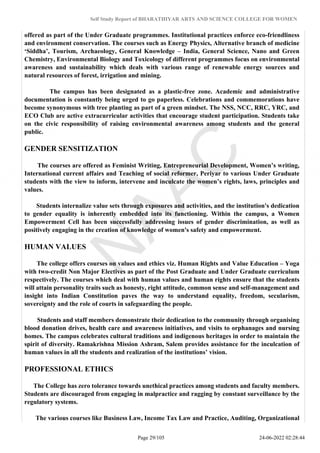 Self Study Report of BHARATHIYAR ARTS AND SCIENCE COLLEGE FOR WOMEN
offered as part of the Under Graduate programmes. Institutional practices enforce eco-friendliness
and environment conservation. The courses such as Energy Physics, Alternative branch of medicine
‘Siddha’, Tourism, Archaeology, General Knowledge – India, General Science, Nano and Green
Chemistry, Environmental Biology and Toxicology of different programmes focus on environmental
awareness and sustainability which deals with various range of renewable energy sources and
natural resources of forest, irrigation and mining.
The campus has been designated as a plastic-free zone. Academic and administrative
documentation is constantly being urged to go paperless. Celebrations and commemorations have
become synonymous with tree planting as part of a green mindset. The NSS, NCC, RRC, YRC, and
ECO Club are active extracurricular activities that encourage student participation. Students take
on the civic responsibility of raising environmental awareness among students and the general
public.
GENDER SENSITIZATION
The courses are offered as Feminist Writing, Entrepreneurial Development, Women’s writing,
International current affairs and Teaching of social reformer, Periyar to various Under Graduate
students with the view to inform, intervene and inculcate the women’s rights, laws, principles and
values.
Students internalize value sets through exposures and activities, and the institution's dedication
to gender equality is inherently embedded into its functioning. Within the campus, a Women
Empowerment Cell has been successfully addressing issues of gender discrimination, as well as
positively engaging in the creation of knowledge of women's safety and empowerment.
HUMAN VALUES
The college offers courses on values and ethics viz. Human Rights and Value Education – Yoga
with two-credit Non Major Electives as part of the Post Graduate and Under Graduate curriculum
respectively. The courses which deal with human values and human rights ensure that the students
will attain personality traits such as honesty, right attitude, common sense and self-management and
insight into Indian Constitution paves the way to understand equality, freedom, secularism,
sovereignty and the role of courts in safeguarding the people.
Students and staff members demonstrate their dedication to the community through organising
blood donation drives, health care and awareness initiatives, and visits to orphanages and nursing
homes. The campus celebrates cultural traditions and indigenous heritages in order to maintain the
spirit of diversity. Ramakrishna Mission Ashram, Salem provides assistance for the inculcation of
human values in all the students and realization of the institutions’ vision.
PROFESSIONAL ETHICS
The College has zero tolerance towards unethical practices among students and faculty members.
Students are discouraged from engaging in malpractice and ragging by constant surveillance by the
regulatory systems.
The various courses like Business Law, Income Tax Law and Practice, Auditing, Organizational
Page 29/105 24-06-2022 02:28:44
 