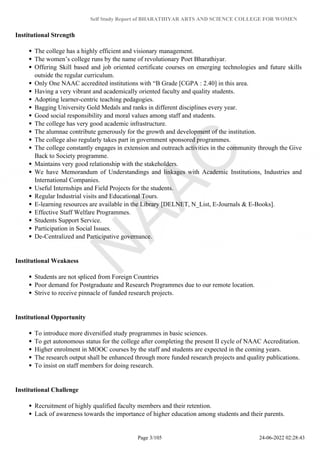 Self Study Report of BHARATHIYAR ARTS AND SCIENCE COLLEGE FOR WOMEN
Institutional Strength
The college has a highly efficient and visionary management.
The women’s college runs by the name of revolutionary Poet Bharathiyar.
Offering Skill based and job oriented certificate courses on emerging technologies and future skills
outside the regular curriculum.
Only One NAAC accredited institutions with “B Grade [CGPA : 2.40] in this area.
Having a very vibrant and academically oriented faculty and quality students.
Adopting learner-centric teaching pedagogies.
Bagging University Gold Medals and ranks in different disciplines every year.
Good social responsibility and moral values among staff and students.
The college has very good academic infrastructure.
The alumnae contribute generously for the growth and development of the institution.
The college also regularly takes part in government sponsored programmes.
The college constantly engages in extension and outreach activities in the community through the Give
Back to Society programme.
Maintains very good relationship with the stakeholders.
We have Memorandum of Understandings and linkages with Academic Institutions, Industries and
International Companies.
Useful Internships and Field Projects for the students.
Regular Industrial visits and Educational Tours.
E-learning resources are available in the Library [DELNET, N_List, E-Journals & E-Books].
Effective Staff Welfare Programmes.
Students Support Service.
Participation in Social Issues.
De-Centralized and Participative governance.
Institutional Weakness
Students are not spliced from Foreign Countries
Poor demand for Postgraduate and Research Programmes due to our remote location.
Strive to receive pinnacle of funded research projects.
Institutional Opportunity
To introduce more diversified study programmes in basic sciences.
To get autonomous status for the college after completing the present II cycle of NAAC Accreditation.
Higher enrolment in MOOC courses by the staff and students are expected in the coming years.
The research output shall be enhanced through more funded research projects and quality publications.
To insist on staff members for doing research.
Institutional Challenge
Recruitment of highly qualified faculty members and their retention.
Lack of awareness towards the importance of higher education among students and their parents.
Page 3/105 24-06-2022 02:28:43
 