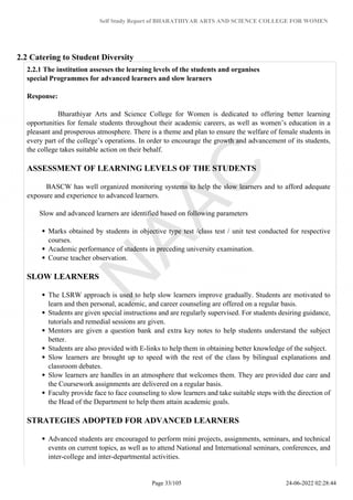 Self Study Report of BHARATHIYAR ARTS AND SCIENCE COLLEGE FOR WOMEN
2.2 Catering to Student Diversity
2.2.1 The institution assesses the learning levels of the students and organises
special Programmes for advanced learners and slow learners
Response:
Bharathiyar Arts and Science College for Women is dedicated to offering better learning
opportunities for female students throughout their academic careers, as well as women’s education in a
pleasant and prosperous atmosphere. There is a theme and plan to ensure the welfare of female students in
every part of the college’s operations. In order to encourage the growth and advancement of its students,
the college takes suitable action on their behalf.
ASSESSMENT OF LEARNING LEVELS OF THE STUDENTS
BASCW has well organized monitoring systems to help the slow learners and to afford adequate
exposure and experience to advanced learners.
Slow and advanced learners are identified based on following parameters
Marks obtained by students in objective type test /class test / unit test conducted for respective
courses.
Academic performance of students in preceding university examination.
Course teacher observation.
SLOW LEARNERS
The LSRW approach is used to help slow learners improve gradually. Students are motivated to
learn and then personal, academic, and career counseling are offered on a regular basis.
Students are given special instructions and are regularly supervised. For students desiring guidance,
tutorials and remedial sessions are given.
Mentors are given a question bank and extra key notes to help students understand the subject
better.
Students are also provided with E-links to help them in obtaining better knowledge of the subject.
Slow learners are brought up to speed with the rest of the class by bilingual explanations and
classroom debates.
Slow learners are handles in an atmosphere that welcomes them. They are provided due care and
the Coursework assignments are delivered on a regular basis.
Faculty provide face to face counseling to slow learners and take suitable steps with the direction of
the Head of the Department to help them attain academic goals.
STRATEGIES ADOPTED FOR ADVANCED LEARNERS
Advanced students are encouraged to perform mini projects, assignments, seminars, and technical
events on current topics, as well as to attend National and International seminars, conferences, and
inter-college and inter-departmental activities.
Page 33/105 24-06-2022 02:28:44
 