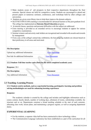 Self Study Report of BHARATHIYAR ARTS AND SCIENCE COLLEGE FOR WOMEN
Make students aware of job prospects in their respective departments throughout the final
semester. Special classes are held for competitive exams. Students are encouraged to attend and
present papers at numerous seminars, conferences, and workshops held by other colleges and
universities.
Students are given extra library time to help them improve the domain subjects.
SLET/NET/SWAYAM coaching is recommended for advanced learners at the post-graduate level.
The college has implemented an Outcome Based Education program.
In tutorial classes, questions and personal difficulties with the subject are addressed.
Extra tutoring is provided as an extended service to encourage students to appear for various
competitive examinations.
Seminar winners and university rank holders are recognized and rewarded with awards and rewards
by management.
Every year, at the college's annual day celebration, the best outgoing students are chosen based on
their proficiency in all areas and motivated.
File Description Document
Upload any additional information View Document
Past link for additional Information View Document
2.2.2 Student- Full time teacher ratio (Data for the latest completed academic year)
Response: 20:1
File Description Document
Any additional information View Document
2.3 Teaching- Learning Process
2.3.1 Student centric methods, such as experiential learning, participative learning and problem
solving methodologies are used for enhancing learning experiences
Response:
The academic calendar is created by the college and includes and highlights information such as
course content, faculty details, number of working days, allotment of rooms, scholarships available, fee
structure and so on. Departments construct a broad teaching schedule at the start of each semester,
allocating class work, lesson plans, and maintaining a progress register, as well as assigning department
duties.
EXPERIENTIAL LEARNING
For the students, a separate video hall has been constructed to show technology videos.
The Communication Language Laboratory has been established as a part of the curriculum for all
Page 34/105 24-06-2022 02:28:44
 
