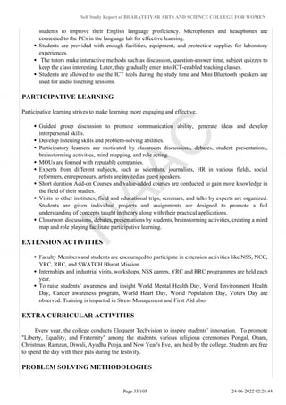 Self Study Report of BHARATHIYAR ARTS AND SCIENCE COLLEGE FOR WOMEN
students to improve their English language proficiency. Microphones and headphones are
connected to the PCs in the language lab for effective learning.
Students are provided with enough facilities, equipment, and protective supplies for laboratory
experiences.
The tutors make interactive methods such as discussion, question-answer time, subject quizzes to
keep the class interesting. Later, they gradually enter into ICT-enabled teaching classes.
Students are allowed to use the ICT tools during the study time and Mini Bluetooth speakers are
used for audio listening sessions.
PARTICIPATIVE LEARNING
Participative learning strives to make learning more engaging and effective.
Guided group discussion to promote communication ability, generate ideas and develop
interpersonal skills.
Develop listening skills and problem-solving abilities.
Participatory learners are motivated by classroom discussions, debates, student presentations,
brainstorming activities, mind mapping, and role acting.
MOUs are formed with reputable companies.
Experts from different subjects, such as scientists, journalists, HR in various fields, social
reformers, entrepreneurs, artists are invited as guest speakers.
Short duration Add-on Courses and value-added courses are conducted to gain more knowledge in
the field of their studies.
Visits to other institutes, field and educational trips, seminars, and talks by experts are organized.
Students are given individual projects and assignments are designed to promote a full
understanding of concepts taught in theory along with their practical applications.
Classroom discussions, debates, presentations by students, brainstorming activities, creating a mind
map and role playing facilitate participative learning.
EXTENSION ACTIVITIES
Faculty Members and students are encouraged to participate in extension activities like NSS, NCC,
YRC, RRC, and SWATCH Bharat Mission.
Internships and industrial visits, workshops, NSS camps, YRC and RRC programmes are held each
year.
To raise students’ awareness and insight World Mental Health Day, World Environment Health
Day, Cancer awareness program, World Heart Day, World Population Day, Voters Day are
observed. Training is imparted in Stress Management and First Aid also.
EXTRA CURRICULAR ACTIVITIES
Every year, the college conducts Eloquent Techvision to inspire students’ innovation. To promote
"Liberty, Equality, and Fraternity" among the students, various religious ceremonies Pongal, Onam,
Christmas, Ramzan, Diwali, Ayudha Pooja, and New Year's Eve, are held by the college. Students are free
to spend the day with their pals during the festivity.
PROBLEM SOLVING METHODOLOGIES
Page 35/105 24-06-2022 02:28:44
 