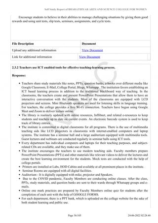 Self Study Report of BHARATHIYAR ARTS AND SCIENCE COLLEGE FOR WOMEN
Encourage students to believe in their abilities to manage challenging situations by giving them good
rewards and using unit tests, slip tests, seminars, assignments, and cycle tests.
File Description Document
Upload any additional information View Document
Link for additional information View Document
2.3.2 Teachers use ICT enabled tools for effective teaching-learning process.
Response:
Teachers share study materials like notes, PPTs, question banks, e-books over different media like
Google Classroom, E-Mail, College Portal, Blogs, Whatsapp . The institution favors establishing an
ICT based learning process in addition to the traditional blackboard way of teaching. In the
classrooms, the teachers create and present PowerPoint Presentations that allow them to have an
interactive conversation with the students. Most of the classrooms are equipped with LCD
projectors and screens. Mini Bluetooth speakers are used for listening skills in language training.
For teachers, the college provides a free Wi-Fi connection. Teachers have begun using Google
Meet and Zoom to deliver lecture online.
The library is routinely updated with online resources, Inflibnet, and related e-resources to keep
students and teachers up to date on current events. An electronic barcode system is used to keep
track of library entries.
The institute is committed to digital classrooms for all programs. There is the use of multimedia
teaching aids like LCD projectors in classrooms with internet-enabled computers and laptop
systems. The institute has a seminar hall and a large auditorium equipped with multimedia tools.
Guest lectures and webinars are conducted regularly in seminar halls using ICT tools.
Every department has individual computers and laptops for their teaching purposes, and subject-
related CDs are available, and they make use of them.
The institute encourages the teachers to use modern teaching aids. Faculty members prepare
PowerPoint Presentations (PPTs) and other materials like relevant videos to deliver the lectures and
create the best learning environment for the students. Mock tests are conducted with the help of
college portals.
Printers are installed at Labs, HOD Cabins and available at all prominent places in the institute.
Seminar Rooms are equipped with all digital facilities.
Auditorium - It is digitally equipped with mike, projector and Speakers.
Due to the COVID pandemic, Faculty Members are conducting online classes. After the class,
PPTs, study materials, and question banks are sent to their wards through Whatsapp groups and e-
mails.
Online one mark practices are prepared by Faculty Members online quiz for students after the
completion of each unit with the help of GOOGLE FORMS.
For each department, there is a PPT bank, which is uploaded on the college website for the sake of
both student learning and public use.
Page 36/105 24-06-2022 02:28:44
 