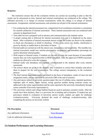 Self Study Report of BHARATHIYAR ARTS AND SCIENCE COLLEGE FOR WOMEN
Response:
The institution ensures that all the evaluation reforms are carried out according to plan so that the
results can be announced on time. Internal and external examinations are conducted at the college. The
affiliated university is in charge of external examinations, while the college is in charge of internal
assessments. Assignments, internal assessments, and seminars are all part of the internal examination.
For conducting the internal assessment test, a department level coordinator/committee is constituted
for smooth conduction of internal assessment. Three internal assessment tests are conducted each
semester at department level.
Time table for test is prepared well in advance and communicated to the students earlier.
A proper seating plan is followed for internal assessment tests and it is displayed on the notice
board. After evaluation of internal assessment answer scripts, the scripts are shown to the students
to check any discrepancy or doubt in checking. If they come across any doubts, clarification is
given by faculty to enable them to fare better in future.
Internal audits are carried out with the utmost care, transparency and impartiality. The monthly test,
internal assessment, model test, seminar presentation, assignments and attendance percentage are
used to determine internal grades.
With respect to Internal exams, if students are not able to write the exam because of unavoidable
reasons they can write requisition letter to HOD concerned. After the approval of HOD concerned,
students are allowed to write the re-exams.
Internal marks and attendance are regularly communicated to the students after every internal
assessment.
The answer sheets are given to the students after evaluation to correct their mistakes and advise
them to prepare for the next examination. The college ensures transparency in the evaluation
process.
The final internal assessment marks calculated on the basis of attendance, marks of class test and
assignment marks, and are uploaded on university ERP at the end of semester.
Any grievances related to university question paper like out of syllabus areas, repeated questions,
improper split of marks, marks missed, wrong question number during semester exams are
addressed to the center superintendent and the same reported to the university immediately through
center controller (University representative).
The university website and college bulletin board are used to announce semester results. After the
results have been declares, there is a provision for re-totaling and revaluation. If student has any
grievances related to evaluation of university answer scripts, student can apply for challenge
evaluation/scrutiny. University declared the result of challenge evaluation/scrutiny after
completing the process on university website
File Description Document
Any additional information View Document
Link for additional information View Document
2.6 Student Performance and Learning Outcomes
Page 40/105 24-06-2022 02:28:44
 