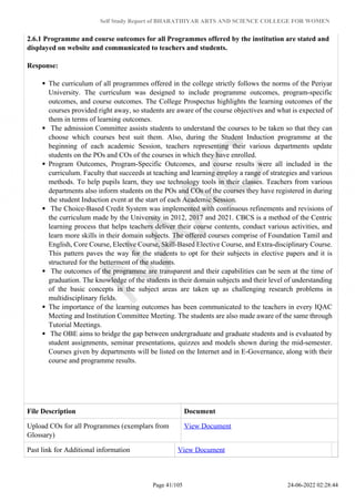 Self Study Report of BHARATHIYAR ARTS AND SCIENCE COLLEGE FOR WOMEN
2.6.1 Programme and course outcomes for all Programmes offered by the institution are stated and
displayed on website and communicated to teachers and students.
Response:
The curriculum of all programmes offered in the college strictly follows the norms of the Periyar
University. The curriculum was designed to include programme outcomes, program-specific
outcomes, and course outcomes. The College Prospectus highlights the learning outcomes of the
courses provided right away, so students are aware of the course objectives and what is expected of
them in terms of learning outcomes.
The admission Committee assists students to understand the courses to be taken so that they can
choose which courses best suit them. Also, during the Student Induction programme at the
beginning of each academic Session, teachers representing their various departments update
students on the POs and COs of the courses in which they have enrolled.
Program Outcomes, Program-Specific Outcomes, and course results were all included in the
curriculum. Faculty that succeeds at teaching and learning employ a range of strategies and various
methods. To help pupils learn, they use technology tools in their classes. Teachers from various
departments also inform students on the POs and COs of the courses they have registered in during
the student Induction event at the start of each Academic Session.
The Choice-Based Credit System was implemented with continuous refinements and revisions of
the curriculum made by the University in 2012, 2017 and 2021. CBCS is a method of the Centric
learning process that helps teachers deliver their course contents, conduct various activities, and
learn more skills in their domain subjects. The offered courses comprise of Foundation Tamil and
English, Core Course, Elective Course, Skill-Based Elective Course, and Extra-disciplinary Course.
This pattern paves the way for the students to opt for their subjects in elective papers and it is
structured for the betterment of the students.
The outcomes of the programme are transparent and their capabilities can be seen at the time of
graduation. The knowledge of the students in their domain subjects and their level of understanding
of the basic concepts in the subject areas are taken up as challenging research problems in
multidisciplinary fields.
The importance of the learning outcomes has been communicated to the teachers in every IQAC
Meeting and Institution Committee Meeting. The students are also made aware of the same through
Tutorial Meetings.
The OBE aims to bridge the gap between undergraduate and graduate students and is evaluated by
student assignments, seminar presentations, quizzes and models shown during the mid-semester.
Courses given by departments will be listed on the Internet and in E-Governance, along with their
course and programme results.
File Description Document
Upload COs for all Programmes (exemplars from
Glossary)
View Document
Past link for Additional information View Document
Page 41/105 24-06-2022 02:28:44
 