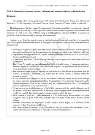 Self Study Report of BHARATHIYAR ARTS AND SCIENCE COLLEGE FOR WOMEN
2.6.2 Attainment of programme outcomes and course outcomes are evaluated by the institution.
Response:
The college offers various programmes with clearly defined outcomes. Programme Educational
Objectives (PEOs), Programme Outcomes (POs), and Course Outcomes (COs) are related to each other.
The college ensures that the expected Programme and Course outcomes of the programmes are attained
to the maximum by adopting a holistic approach. Students are trained to adapt to new environments and
situations, as well as to solve problems using a multidisciplinary approach. Students of science, in
particular, are trained to approach technology with compassion.
Students in any discipline should be able to instil and nurture the essential principles of a responsible
and knowledgeable person over the course of three years through varied exposure both inside and outside
the classroom.
Students are taught to adapt to different locations and situations as well as use a multidisciplinary
approach to problem solving. Science students, in particular, are taught to use technology with care.
Departmental meetings are held on a regular basis to discuss any issues that occur in the academic
functioning of the department.
A systematic procedure of collecting and assessing data on programme and course outcomes
validates the
The CO and PO metrics are mapped to calculate the level of achievement of programme outcomes.
Students can practice professional ethics, teamwork, empathy, and appreciation for nature and the
environment in the college’s setting.
Teachers create lesson plans and maintain track of the lectures they deliver in accordance with the
syllabus. A timeline is maintained. This ensures that the course syllabus is finished within the
semester’s period.
All the courses which contribute to the PO are identified and these courses are evaluated through
the Course Outcomes using direct and indirect (Course end survey) assessments. The overall results
from the assessments of the PO are compared with the expected attainment. The PO is considered
satisfied on attainment of the expected level.
For each course, the level of attainment of each CO is compared with the predefined targets, and if
not attained, the course coordinator takes necessary steps for improvement. If the target criterion
level is not reached, then faculty suggest for improvement to attain the same.
Merit holders in Academics, good performers in NSS, Achievers in Sports activities are duly
recognized and are given certificates, mementos and cash prizes at the Annual function of the
College.
Students' achievements are highlighted in the College's Annual Report, as a reflection of the
outcomes of their Programmes and Courses.
Every year, the best girl students of each discipline are selected based on their attendance in class,
overall behaviour, and performance in curricular and co-curricular activities.
Page 42/105 24-06-2022 02:28:44
 