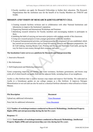Self Study Report of BHARATHIYAR ARTS AND SCIENCE COLLEGE FOR WOMEN
2.Faculty members can apply for Research Fellowships to further their education. The Research
Organizations that the institution uses for the benefit of its Faculty Members are TNSCST and
NABS.
MISSION AND VISION OF RESEARCH &DEVELOPMENT CELL
1.Creating research facilities in-house and in collaboration with other National Institutions and
laboratories to improve the Institution's reputation.
2.Organizing National and International Workshops and Seminars
3.Identifying research initiatives for Faculty members and encouraging students to participate in
them.
4.Imbibing the habit of carrying out innovative projects with students outside of the classroom.
5.Using new research projects to train younger generations of faculty members.
6.To pursue Entrepreneurial activities, an Entrepreneurship Development Cell was established, which
has carried out several activities such as Soap Oil making, Phenyle and Shampoo preparations, Art
& Craft making, learning Beauty Care, Printing and Dying, and Nutritious Food stalls, paving the
way for them to earn money through their creations and sales.
The Incubation Centre serves as a platform for Research and Entrepreneurship
1. Innovative Research
2. Bio Information
3. Self-Employment and Marketing Interaction
Vermi composting improves soil fertility and water resistance, facilitates germination, and boosts crop
yield, all of which benefit our paddy field and the adjacent fields, including those of our neighbours.
Azolla is a Bio fertilizer that is used to increase crop output and improve Soil fertility. We cultivated an
Azolla in a Greenhouse garden on our college campus as a Bio fertilizer. It improves Nitrogen
Mineralization in wet soil and can also be used as a chemical fertilizer alternative when utilized as a Green
Manure.
File Description Document
Upload any additional information View Document
Paste link for additional information View Document
3.2.2 Number of workshops/seminars conducted on Research Methodology, Intellectual Property
Rights (IPR) and entrepreneurship during the last five years
Response: 83
3.2.2.1 Total number of workshops/seminars conducted on Research Methodology, Intellectual
Property Rights (IPR) and entrepreneurship year-wise during last five years
Page 47/105 24-06-2022 02:28:44
 