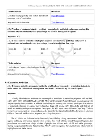 Self Study Report of BHARATHIYAR ARTS AND SCIENCE COLLEGE FOR WOMEN
File Description Document
List of research papers by title, author, department,
name and year of publication
View Document
Any additional information View Document
3.3.3 Number of books and chapters in edited volumes/books published and papers published in
national/ international conference proceedings per teacher during last five years
Response: 0.75
3.3.3.1 Total number of books and chapters in edited volumes/books published and papers in
national/ international conference proceedings year-wise during last five years
2020-21 2019-20 2018-19 2017-18 2016-17
8 2 19 23 67
File Description Document
List books and chapters edited volumes/ books
published
View Document
Any additional information View Document
3.4 Extension Activities
3.4.1 Extension activities are carried out in the neighborhood community, sensitizing students to
social issues, for their holistic development, and impact thereof during the last five years.
Response:
Faculty Members and Students are encouraged to participate in extension programs such as NSS,
NCC, YRC, RRC, BSG (BHARAT SCOUTS AND GUIDES) and SWACTH Bharat. Students gain credit
for participating in such events. In addition to teaching and learning, the Students participate in a number
of important extension programs. Our College has three NSS Units, NCC, YRC, RRC and BSG all of
which are working to improve the system. Every year, the NSS holds a special Seven-Day Camp. Various
Social Awareness events are organized during the Camp for the benefit of the Public. In terms of adopting
different Outreach and Extension programs, the college is a pioneer.
The NSS Units are dedicated to the Community's well-being, raising awareness of social issues in the
region, and taking appropriate steps to better society. As a result of these social Outreach Programs, the
participants interacted with a huge number of people from diverse walks of life and social groupings.
During Independence Day and Republic Day, NSS Volunteers organize Parade, Rally and other events to
highlight current Social issues.
Page 49/105 24-06-2022 02:28:45
 