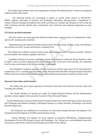 Self Study Report of BHARATHIYAR ARTS AND SCIENCE COLLEGE FOR WOMEN
The college offers students with visual impairments assistance like talking libraries. Scribes are assigned to
students based on their needs.
The advanced learners are encouraged to register in various online courses in SWAYUM /
MOOC platform, participate in Seminars and Workshops, Hackathon, Idea-generation, Competitions, E-
content, Software and apps development also which can bring new concepts and strategies as well as take the
lead in learning activities. Besides these, institutional visits, field trips and exchange programmes are also
arranged.
GUS (Gear up Self) programme
The slow learners are encouraged and offered remedial classes, special course for communicative skills,
special self - learning course materials.
Departments provide enhanced learning experiences by listening, doing, teaching, living, and leading in
line with the use of ICT systems and facilities, including Wi-Fi.
The college has an effective mentor-mentee system with an adequate ratio of mentors to mentees. Mentors
provide students with academic guidance and advice.
According to Periyar University's guidelines, internal assessments are conducted. Result Analysis is done
by IQAC every year both at department level and college level. At the end of each semester, the attainment
level for each course based on the defined outcomes is calculated.
The institution's evaluation approach includes Continuous Internal Assessment (CIA) and Summative
Examination. CIE is a reliable and transparent system. Program Outcomes (POs), Program Specific Outcomes
(PSOs), and Course Outcomes (COs) have been carefully prepared, and mentors instructed to follow them.
Research, Innovations and Extension
The College has given equal importance to Research, Innovation and Extension activities along with
Teaching and Learning.
The Faculty Members are geared up to apply for Funded Research Projects and the Administration
provides constant support in the successful execution of these Research Projects.
Faculty Members have received Funds for their Research Grants from Tamil Nadu State Council for Science
and Technology and National Academy of Biological Sciences to conduct Seminars, Workshops with learned
Research Supervisors.
The Institution has established an Eco-System for Innovation through Research Development Cell,
Entrepreneurial Development Cell (EDC) and Incubation Centre.
Faculty Members and students are given exposure to Research Methodology, Entrepreneurship
Development Cell and IPR through Lectures and Workshops. The College has a well-established Innovation
Ecosystem to promote the Technical and Entrepreneurial Skills of the students.
Page 5/105 24-06-2022 02:28:43
 