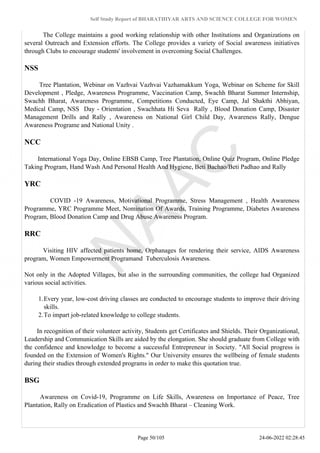 Self Study Report of BHARATHIYAR ARTS AND SCIENCE COLLEGE FOR WOMEN
The College maintains a good working relationship with other Institutions and Organizations on
several Outreach and Extension efforts. The College provides a variety of Social awareness initiatives
through Clubs to encourage students' involvement in overcoming Social Challenges.
NSS
Tree Plantation, Webinar on Vazhvai Vazhvai Vazhamakkum Yoga, Webinar on Scheme for Skill
Development , Pledge, Awareness Programme, Vaccination Camp, Swachh Bharat Summer Internship,
Swachh Bharat, Awareness Programme, Competitions Conducted, Eye Camp, Jal Shakthi Abhiyan,
Medical Camp, NSS Day - Orientation , Swachhata Hi Seva Rally , Blood Donation Camp, Disaster
Management Drills and Rally , Awareness on National Girl Child Day, Awareness Rally, Dengue
Awareness Programe and National Unity .
NCC
International Yoga Day, Online EBSB Camp, Tree Plantation, Online Quiz Program, Online Pledge
Taking Program, Hand Wash And Personal Health And Hygiene, Beti Bachao/Beti Padhao and Rally
YRC
COVID -19 Awareness, Motivational Programme, Stress Management , Health Awareness
Programme, YRC Programme Meet, Nomination Of Awards, Training Programme, Diabetes Awareness
Program, Blood Donation Camp and Drug Abuse Awareness Program.
RRC
Visiting HIV affected patients home, Orphanages for rendering their service, AIDS Awareness
program, Women Empowerment Programand Tuberculosis Awareness.
Not only in the Adopted Villages, but also in the surrounding communities, the college had Organized
various social activities.
1.Every year, low-cost driving classes are conducted to encourage students to improve their driving
skills.
2.To impart job-related knowledge to college students.
In recognition of their volunteer activity, Students get Certificates and Shields. Their Organizational,
Leadership and Communication Skills are aided by the elongation. She should graduate from College with
the confidence and knowledge to become a successful Entrepreneur in Society. "All Social progress is
founded on the Extension of Women's Rights." Our University ensures the wellbeing of female students
during their studies through extended programs in order to make this quotation true.
BSG
Awareness on Covid-19, Programme on Life Skills, Awareness on Importance of Peace, Tree
Plantation, Rally on Eradication of Plastics and Swachh Bharat – Cleaning Work.
Page 50/105 24-06-2022 02:28:45
 