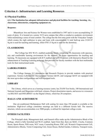 Self Study Report of BHARATHIYAR ARTS AND SCIENCE COLLEGE FOR WOMEN
Criterion 4 - Infrastructure and Learning Resources
4.1 Physical Facilities
4.1.1 The Institution has adequate infrastructure and physical facilities for teaching- learning. viz.,
classrooms, laboratories, computing equipment etc.
Response:
Bharathiyar Arts and Science for Women were established in 1997 and it is now accomplishing 25
years of glory. It is located on a serene 10.51-acre campus that offers a conducive academic environment
while maintaining a sense of rural comfort. The college has the first entry point with the Vinayakar Temple
which creates the right ambience to pray and learn with concentration. A total built-up area 21241.87
Sq.mt is used for teaching and learning, while 6705.15 Sq.mt is used for the dormitory.
CLASSROOMS
The College has SIX Wi-Fi- enabled academic blocks comprising 98 classrooms with spacious,
airy and comfortable learning environment for the students. To foster opportunities for teaching and
learning, 70 classrooms are equipped with ICT enabled and LCD Projectors with Interactive Board for the
enhancement of Teaching-Learning pedagogy that provides our faculty members with the best multimedia
tools for their instructional needs.
LABORATORIES
The College features 18 Laboratories and Research Projects to provide students with practical
experience. Science Laboratories -12, Computer Science lab-05, and Language lab-01 are equipped with
the most up-to-date configurations and well-equipped tools.
LIBRARY
The Library, which serves as a learning resource centre, has 29,450 Text books, 100 International and
National Journals and Magazines with back volumes, Project dissertation reports, and access to e-resources
via DELNET and INFLIBNET via the Digital Library, which has 20 computers.
HALLS AND AUDITORIUM
One air-conditioned Multipurpose Hall with seating for more than 250 people is available at the
institution. High-level college committee meetings are held in a different lecture hall. The massive
structure, which can accommodate over 5000 people, is utilised for important college events.
OTHER FACILITIES
The Principal's desk, Management desk, and General office make up the Administrative Block of the
College, which is fully furnished and Wi-Fi enabled. Apart from that, there are IQAC, Creche, Common
Room, Sports Room, NSS room, NCC room, Counseling Room, EDC cell, Women's Empowerment Cell,
Administrative Blocks, Vermi Composting Unit, Green House, Herbal Garden, Cafeteria, Transport room,
Page 54/105 24-06-2022 02:28:45
 