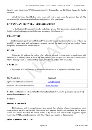 Self Study Report of BHARATHIYAR ARTS AND SCIENCE COLLEGE FOR WOMEN
Security room, Store room, UPS/Generator room, Fire Extinguisher, and Bio Metric System for faculty
members.
All of the blocks have Hollow bricks roads with yellow route ways that connect them all. The
environmentally pleasant campus has lawns and trees providing good shade.
DIVYANGJAN- FRIENDLY INFRASTRUCTURE
The Institution is Divyangjan-Friendly, including a ground-floor classroom, a ramp, and restroom
facilities, allowing Divyangjans to feel at ease when using the infrastructure.
TRANSPORT
The Institution is easily accessible from Deviyakurichi via state-run transportation, and 63 buses are
available to serve both staff and students, covering most of the locations in and surrounding Salem,
Vilupuram, Viruthachalam, and Perambalur.
HOSTEL
With over 100 students, the college offers a highly safe and hygienic hostel. A single room with
individual cots and cupboards is shared by four students. They are provided with nutritious meals and
filtered drinking water, as well as sanitary toilets, a washroom, and all other necessities.
CANTEEN
In the canteen, both students and faculty members have access to high-quality, delicious meals.
File Description Document
Upload any additional information View Document
Paste link for additional information View Document
4.1.2 The Institution has adequate facilities for cultural activities, sports, games (indoor, outdoor),
gymnasium, yoga centre etc.
Response:
SPORTS AND GAMES
The Institution with its compulsory core courses and the evaluation scheme, integrates sports and
extracurricular activities as essential components. The adequate facilities are available for the Sports,
Games and Cultural Activities. An area of 12,084.82 Sq. mt has been earmarked for playground. Sports
room with 29.72 Sq.mt and store room with 102.19 Sq.mt are available in the institution.
INDOOR SPORTS FACILITIES
Page 55/105 24-06-2022 02:28:45
 