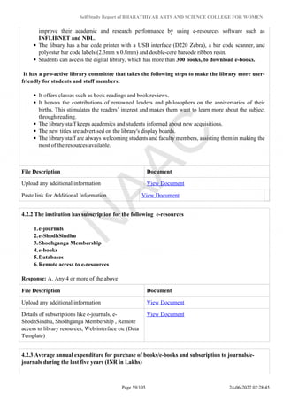 Self Study Report of BHARATHIYAR ARTS AND SCIENCE COLLEGE FOR WOMEN
improve their academic and research performance by using e-resources software such as
INFLIBNET and NDL.
The library has a bar code printer with a USB interface (D220 Zebra), a bar code scanner, and
polyester bar code labels (2.3mm x 0.8mm) and double-core barcode ribbon resin.
Students can access the digital library, which has more than 300 books, to download e-books.
It has a pro-active library committee that takes the following steps to make the library more user-
friendly for students and staff members:
It offers classes such as book readings and book reviews.
It honors the contributions of renowned leaders and philosophers on the anniversaries of their
births. This stimulates the readers’ interest and makes them want to learn more about the subject
through reading.
The library staff keeps academics and students informed about new acquisitions.
The new titles are advertised on the library's display boards.
The library staff are always welcoming students and faculty members, assisting them in making the
most of the resources available.
File Description Document
Upload any additional information View Document
Paste link for Additional Information View Document
4.2.2 The institution has subscription for the following e-resources
1.e-journals
2.e-ShodhSindhu
3.Shodhganga Membership
4.e-books
5.Databases
6.Remote access to e-resources
Response: A. Any 4 or more of the above
File Description Document
Upload any additional information View Document
Details of subscriptions like e-journals, e-
ShodhSindhu, Shodhganga Membership , Remote
access to library resources, Web interface etc (Data
Template)
View Document
4.2.3 Average annual expenditure for purchase of books/e-books and subscription to journals/e-
journals during the last five years (INR in Lakhs)
Page 59/105 24-06-2022 02:28:45
 