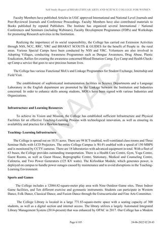 Self Study Report of BHARATHIYAR ARTS AND SCIENCE COLLEGE FOR WOMEN
Faculty Members have published Articles in UGC approved International and National Level Journals and
Peer-Reviewed Journals and Conference Proceedings. Faculty Members have also contributed materials to
Books published by reputed Publishers. The Institute has organized several International / National
Conferences and Seminars (including Webinars), Faculty Development Programmes (FDPs) and Workshops
for promoting Research activities in the Institution.
Realizing the importance of its social responsibility, the College has carried out Extension Activities
through NSS, NCC, RRC, YRC and BHARAT SCOUTS & GUIDES for the benefit of People in the rural
areas. Various Special Camps have been conducted by NSS and YRC. Volunteers are also involved in
Adopting Villages, conducting Awareness Programmes such as Dengue Awareness, Drug Abuse, Plastic
Eradication, Rallies for creating the awareness concerned Blood Donation Camp, Eye Camp and Health Check-
up Camp a service that goes to save precious human lives.
The College has various Functional MoUs and Linkage Programmes for Student Exchange, Internship and
Field Visit.
The establishment of sophisticated instrumentation facilities in Science Departments and a Language
Laboratory in the English department are promoted by the Linkage between the Institution and Industries
concerned. In order to enhance skills among students, MOUs have been signed with various Industries and
Organizations.
Infrastructure and Learning Resources
To achieve its Vision and Mission, the College has established sufficient Infrastructure and Physical
Facilities for an effective Teaching-Learning Process with technological innovation, as well as ensuring its
availability and practice for a flawless learning.
Teaching- Learning Infrastructure
The College is spread out on 10.51 acres. There are 98 ICT-enabled, well-ventilated class rooms and Three
Seminar Halls with LCD Projectors. The entire College Campus is Wi-Fi enabled with a speed of 150 MBPS
and is monitored by CCTV cameras. There are 18 laboratories with advanced equipment in total. With a fleet of
63 buses, the College provides outstanding transportation. There is a Health Care Centre, Gym, Yoga Centre,
Guest Rooms, as well as Guest House, Reprographic Centre, Stationary, Medical and Counseling Centre,
Cafeteria, and Two Power Generators (125 KV watts). The Kirloshkar Module, which generates power, is
deployed on campus to handle power outages caused by maintenance and to avoid disruptions in the Teaching-
Learning Environment.
Sports and Games
The College includes a 12084.82-square-meter play area with Nine Outdoor Game sites, Three Indoor
Game facilities, and Ten different exercise and gymnastic instruments. Students can participate in Western
Dance, Folk Dance, Classical Dance, and Fusion Dance through the Extracurricular and Fine Arts Committee.
The College Library is located in a large 771.83-square-metre space with a seating capacity of 300
students, as well as a digital section and internet access. The library utilizes a largely Automated Integrated
Library Management System (2014-present) that was enhanced by OPAC in 2017. Our College has a Modern
Page 6/105 24-06-2022 02:28:43
 