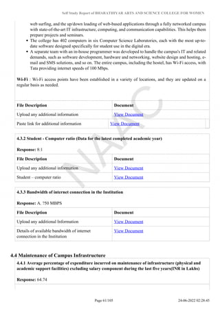 Self Study Report of BHARATHIYAR ARTS AND SCIENCE COLLEGE FOR WOMEN
web surfing, and the up/down loading of web-based applications through a fully networked campus
with state-of-the-art IT infrastructure, computing, and communication capabilities. This helps them
prepare projects and seminars.
The college has 402 computers in six Computer Science Laboratories, each with the most up-to-
date software designed specifically for student use in the digital era.
A separate team with an in-house programmer was developed to handle the campus's IT and related
demands, such as software development, hardware and networking, website design and hosting, e-
mail and SMS solutions, and so on. The entire campus, including the hostel, has Wi-Fi access, with
Tata providing internet speeds of 100 Mbps.
Wi-Fi : Wi-Fi access points have been established in a variety of locations, and they are updated on a
regular basis as needed.
File Description Document
Upload any additional information View Document
Paste link for additional information View Document
4.3.2 Student - Computer ratio (Data for the latest completed academic year)
Response: 8:1
File Description Document
Upload any additional information View Document
Student – computer ratio View Document
4.3.3 Bandwidth of internet connection in the Institution
Response: A. ?50 MBPS
File Description Document
Upload any additional Information View Document
Details of available bandwidth of internet
connection in the Institution
View Document
4.4 Maintenance of Campus Infrastructure
4.4.1 Average percentage of expenditure incurred on maintenance of infrastructure (physical and
academic support facilities) excluding salary component during the last five years(INR in Lakhs)
Response: 64.74
Page 61/105 24-06-2022 02:28:45
 