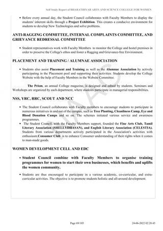 Self Study Report of BHARATHIYAR ARTS AND SCIENCE COLLEGE FOR WOMEN
Before every annual day, the Student Council collaborates with Faculty Members to display the
students' inherent skills through a Project Exhibition. This creates a conducive environment for
students to develop New Technologies and solve problems.
ANTI-RAGGING COMMITTEE, INTERNAL COMPLAINTS COMMITTEE, AND
GRIEVANCE REDRESSAL COMMITTEE
Student representatives work with Faculty Members to monitor the College and hostel premises in
order to preserve the College's ethos and foster a Ragging and Grievance-free Environment.
PLACEMENT AND TRAINING / ALUMNAE ASSOCIATION
Students also assist Placement and Training as well as the Alumnae Association by actively
participating in the Placement pool and supporting their activities. Students develop the College
Website with the help of Faculty Members in the Website Committee.
The Prism, an annual College magazine, is designed and edited by students. Seminars and
Workshops are organized by each department, where students participate in managerial responsibilities.
NSS, YRC, RRC, SCOUT AND NCC
The Student Council collaborates with Faculty members to encourage students to participate in
numerous initiatives in and out of the campus, such as Tree Planting, Cleanliness Camp, Eye and
Blood Donation Camps and so on. The schemes initiated various service and awareness
programmes.
The Student Council, with the Faculty Members support, founded the Fine Arts Club, Tamil
Literary Association (SHELLYDHASAN), and English Literary Association (CELESTIA).
Students from various departments actively participated in the Association's activities with
enthusiasm.Consumer Club is to enhance Consumer understanding of their rights when it comes
to man-made goods.
WOMEN DEVELOPMENT CELL AND EDC
Student Council combine with Faculty Members to organise training
programmes for women to start their own businesses, which benefits and uplifts
the women community.
Students are thus encouraged to participate in a various academic, co-curricular, and extra-
curricular activities. The objective is to promote students holistic and all-around development.
Page 69/105 24-06-2022 02:28:45
 