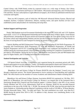Self Study Report of BHARATHIYAR ARTS AND SCIENCE COLLEGE FOR WOMEN
Central Library with 29,089 Books written by respected writers on a wide range of themes. Our Library
collection includes Dissertation and Project of 500 students. 100 journals and magazines, and 310 Educational
CDs and films. We have subscriptions to eight different newspapers, all of which are published in both the local
vernacular and English.
There are 402 Computers, each of which has 100 Microsoft Advanced lifetime licences. Physical and
Academic facilities, Computer Laboratories, libraries, teaching rooms, and sports facilities all have well-
established systems and procedures for maintaining and using them.
Student Support and Progression
Nearly 3404 Students received Government Scholarship to the tune of Rs.2,69,41,401 and 11351 Students
received Rs. 3,25,57,157 as Management Scholarship and Freeship on the basis of Merit, Sports, Acute Disease
affected Parents, Scholarship for the poor and devoid of parental support, the Trust of the College waive fee for
the former school and Undergraduate Students and also provide Freeship for Hostel as well as Day-Scholar in
the form of waiving Hostel Fee and Transport Fee during the period of 2016 to 2021.
Capacity Building and Skill Enhancement Training programmes including 05 Soft Skills Programmes, 05
Language and Communication Skills Programmes, 05 Yoga and Meditation Programmes, 05 Health and
Hygiene Programmes and 05 ICT/ Computing Skill Programmes were conducted and benefitted by all the
students during the assessment period. Career Guidance including coaching for Competitive Examinations was
provided to 1034 Students. During the last five years, 1846 Students were placed in jobs and 900 Students had
gone for Higher Studies, and 52 Students had turned into Entrepreneurs.
Student Participation and Activities
139 Sports/Cultural Activities / Competitions were organized during the assessment period with 100%
Students participation in several capacities. Totally, 229 Students participated in Sports and Cultural Events and
21 National, 102 State and 106 University Prizes and Recognitions during the assessment period.
Bharathiyar Arts and Science College for Women (BASCW) elect the Students’ Council every year
through a democratic process. The elected representatives receive training on Team-Building and Leadership
Skills. The office bearers are the members of various Academic and Administrative Bodies including IQAC.
Bharathiyar Arts and Science College Alumnae Association (BASCAA) registered on 13th May, 2013.
BASCAA of Bharathiyar Arts and Science College for Women is an integral part of the Institution that is
functioning through their Financial and Non-Financial support. A distinct feature is that 40% of our current
Faculty Members and 39% of our Administrative Staff are our Alumnae. BASCAA has provided financial
contribution to the tune of Rs 38,500 +Rs. 1, 58,500. The amount of Rs.38,500 alone has been provided to the
Junior Students as Scholarship and the Material Contribution with the worth of 3,03,000 as 20 Stone Benches,
Wooden Saraswathi Statue , Sofa , Tea table and Chairs. The total contribution was worth more than Rs.5,
00,000 during the period from 2016 to 2021. In addition to that, alumnae were contributing Books to the
department library.
Governance, Leadership and Management
Page 7/105 24-06-2022 02:28:43
 